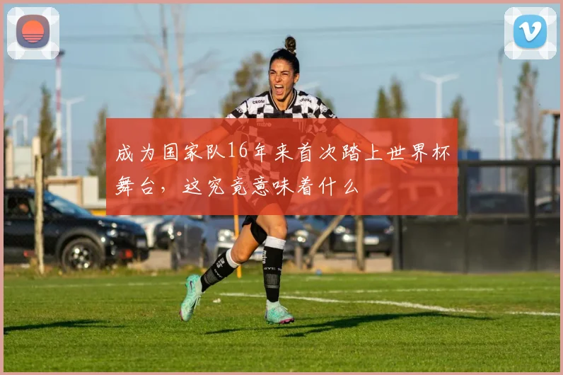 成为国家队16年来首次踏上世界杯舞台,这究竟意味着什么