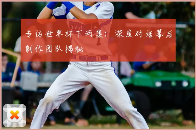 专访世界杯下两集：深度对话幕后制作团队揭秘