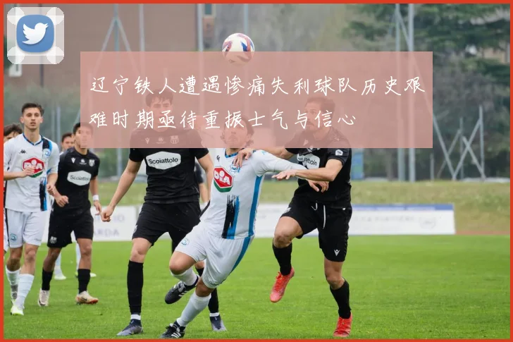 辽宁铁人遭遇惨痛失利球队历史艰难时期亟待重振士气与信心