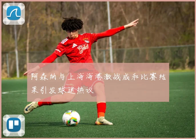 阿森纳与上海海港激战成和比赛结果引发球迷热议