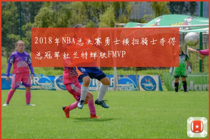 2018年NBA总决赛勇士横扫骑士夺得总冠军杜兰特蝉联FMVP