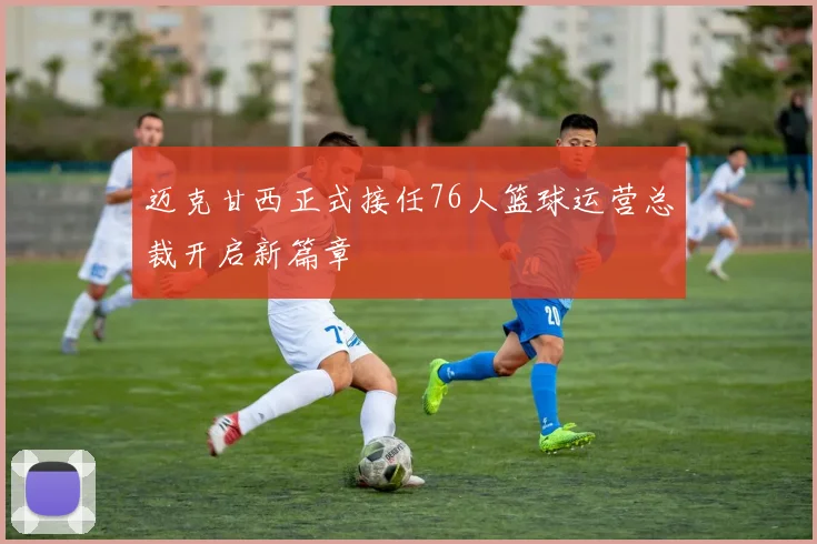 迈克甘西正式接任76人篮球运营总裁开启新篇章