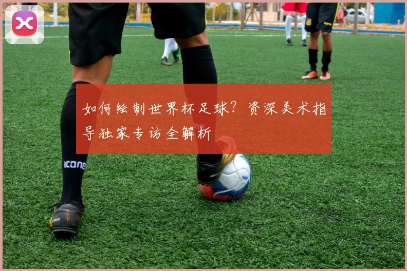 如何绘制世界杯足球？资深美术指导独家专访全解析