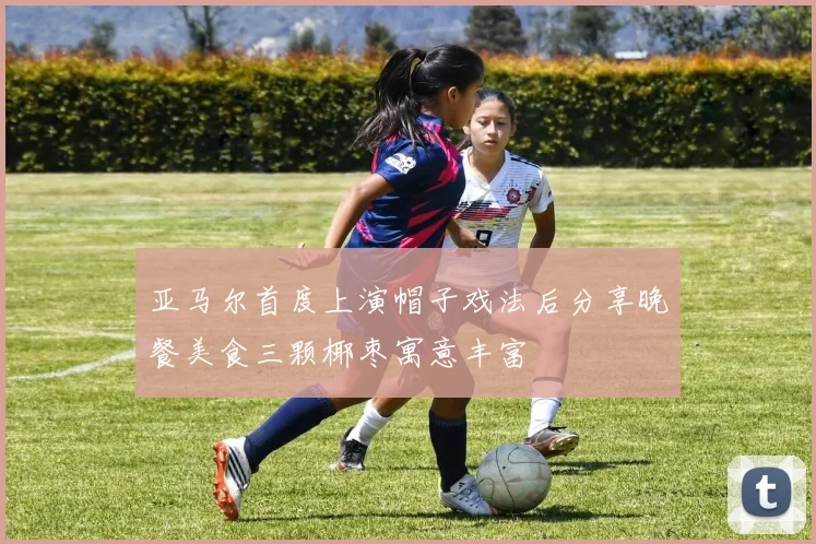 亚马尔首度上演帽子戏法后分享晚餐美食三颗椰枣寓意丰富