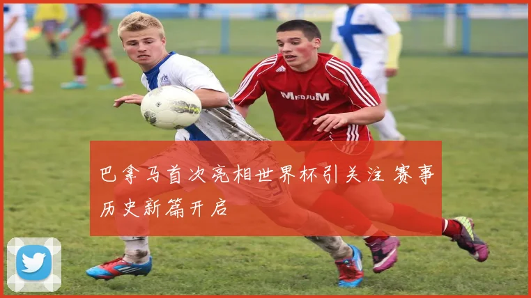 巴拿马首次亮相世界杯引关注 赛事历史新篇开启