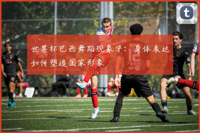 世界杯巴西舞蹈现象学：身体表达如何塑造国家形象