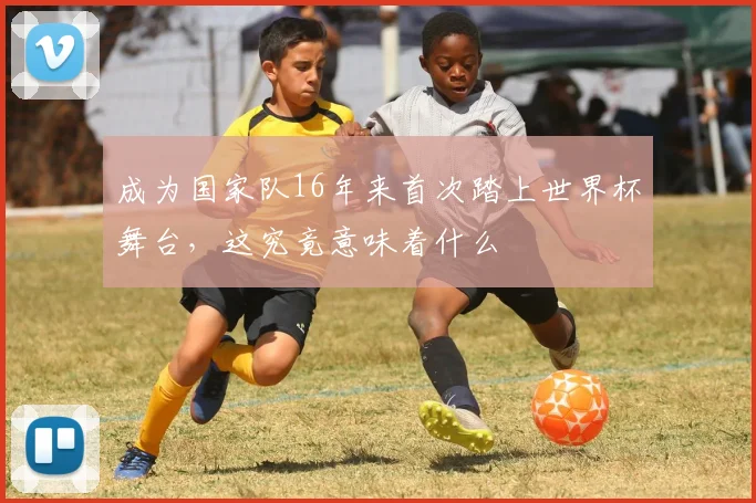 成为国家队16年来首次踏上世界杯舞台，这究竟意味着什么