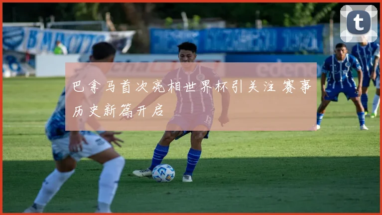 巴拿马首次亮相世界杯引关注 赛事历史新篇开启