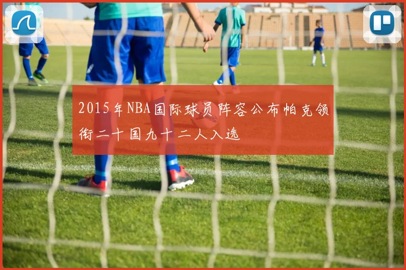 2015年NBA国际球员阵容公布帕克领衔二十国九十二人入选