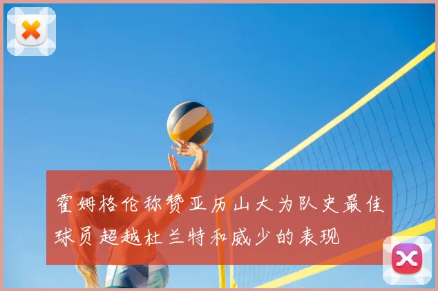霍姆格伦称赞亚历山大为队史最佳球员超越杜兰特和威少的表现