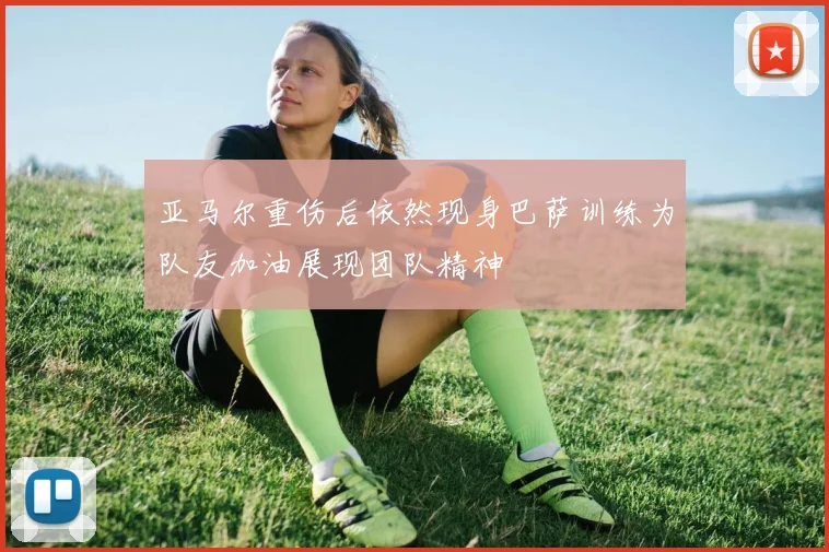 亚马尔重伤后依然现身巴萨训练为队友加油展现团队精神