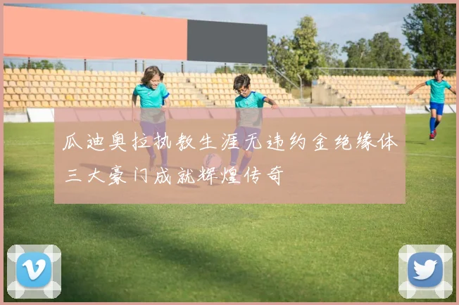 瓜迪奥拉执教生涯无违约金绝缘体三大豪门成就辉煌传奇