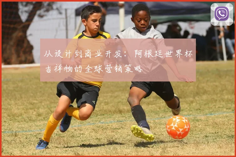 从设计到商业开发:阿根廷世界杯吉祥物的全球营销策略