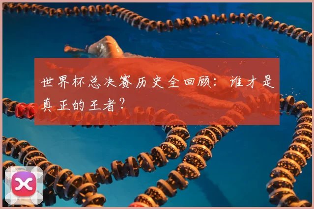 世界杯总决赛历史全回顾：谁才是真正的王者？