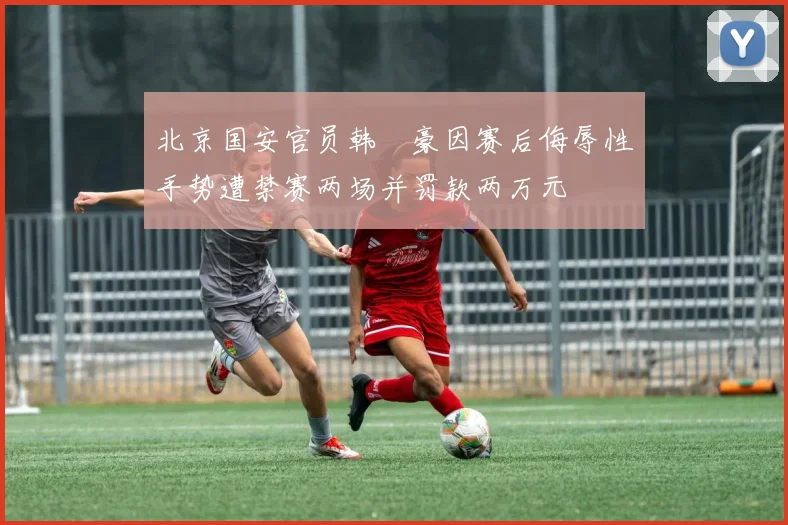 北京国安官员韩瑀豪因赛后侮辱性手势遭禁赛两场并罚款两万元