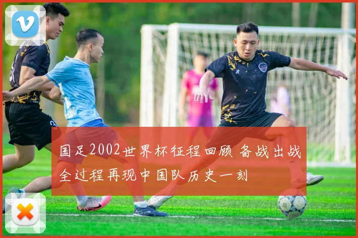 国足2002世界杯征程回顾 备战出战全过程再现中国队历史一刻