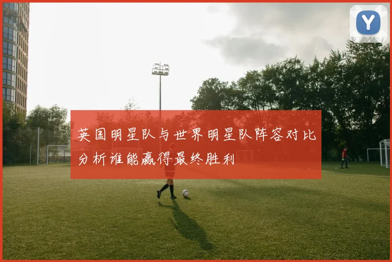 英国明星队与世界明星队阵容对比分析谁能赢得最终胜利