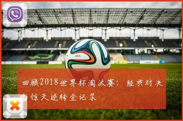 回顾2018世界杯淘汰赛：经典对决与惊天逆转全记录
