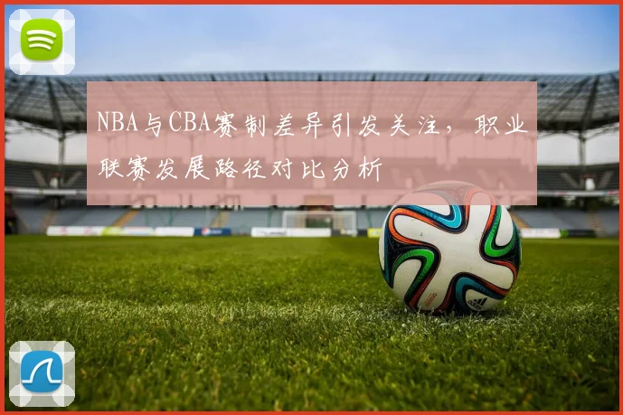 NBA与CBA赛制差异引发关注，职业联赛发展路径对比分析