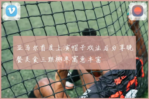 亚马尔首度上演帽子戏法后分享晚餐美食三颗椰枣寓意丰富