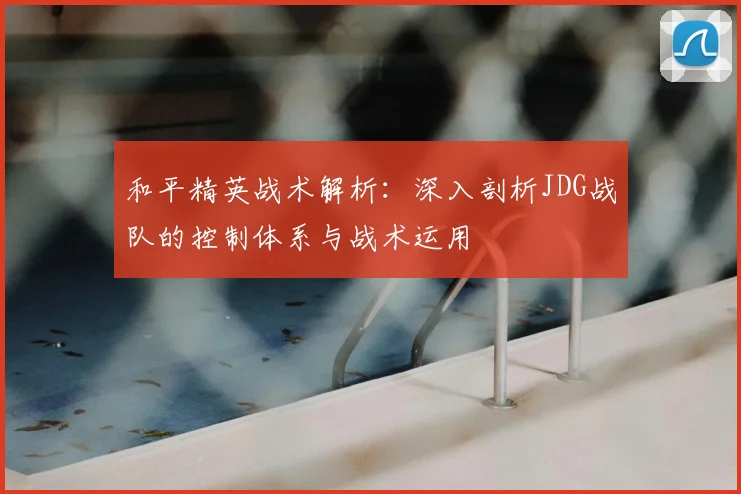 和平精英战术解析:深入剖析JDG战队的控制体系与战术运用