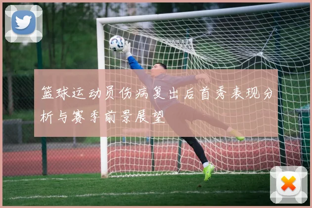篮球运动员伤病复出后首秀表现分析与赛季前景展望