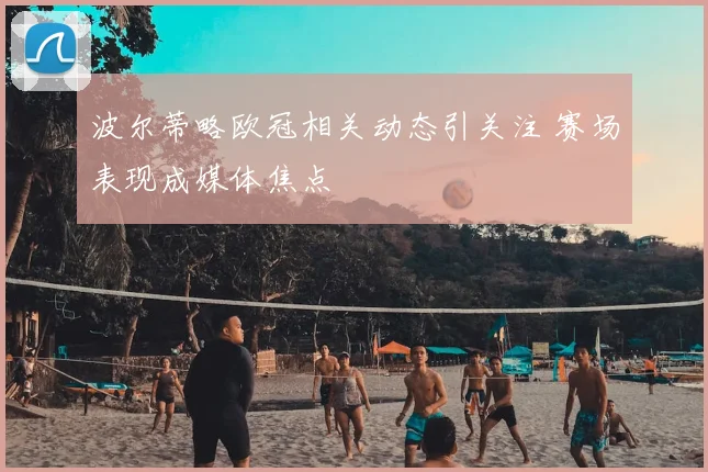 波尔蒂略欧冠相关动态引关注 赛场表现成媒体焦点