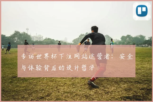 专访世界杯下注网站运营者：安全与体验背后的设计哲学