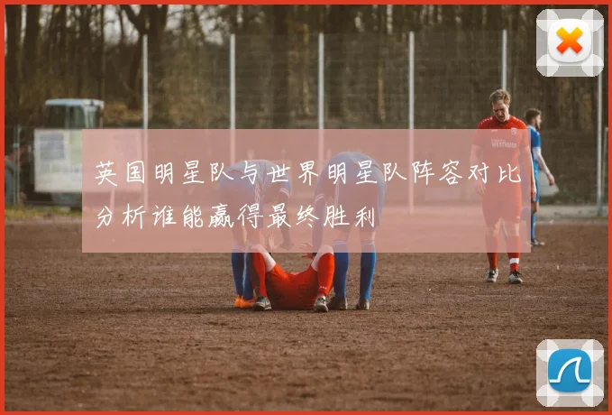 英国明星队与世界明星队阵容对比分析谁能赢得最终胜利