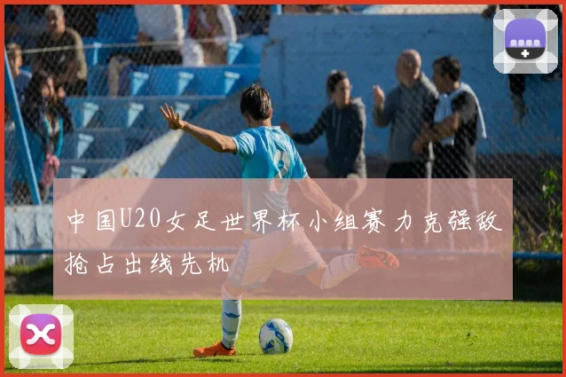 中国U20女足世界杯小组赛力克强敌抢占出线先机