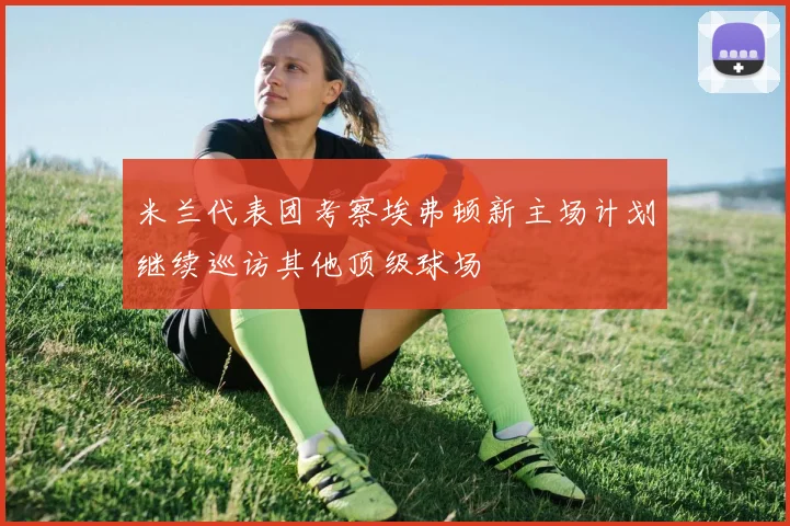 米兰代表团考察埃弗顿新主场计划继续巡访其他顶级球场