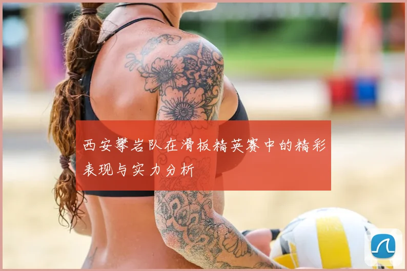 西安攀岩队在滑板精英赛中的精彩表现与实力分析