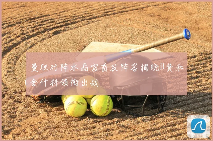 曼联对阵水晶宫首发阵容揭晓B费和舍什科领衔出战
