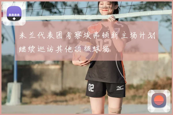 米兰代表团考察埃弗顿新主场计划继续巡访其他顶级球场