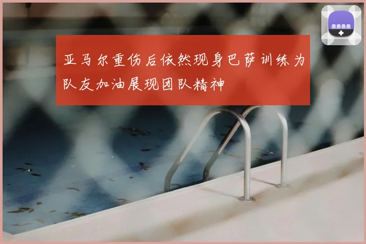 亚马尔重伤后依然现身巴萨训练为队友加油展现团队精神