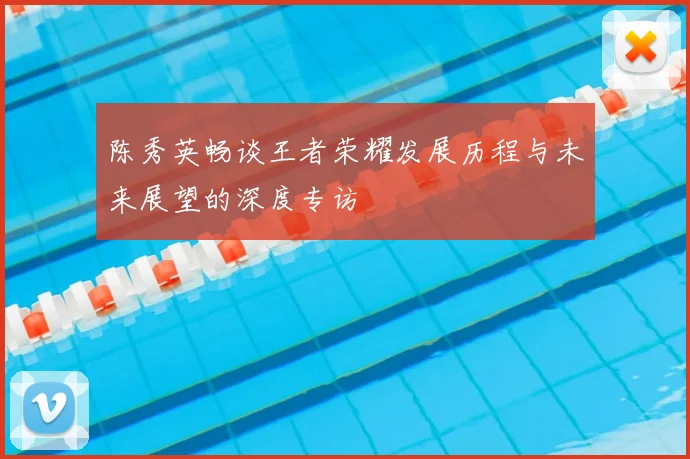 陈秀英畅谈王者荣耀发展历程与未来展望的深度专访