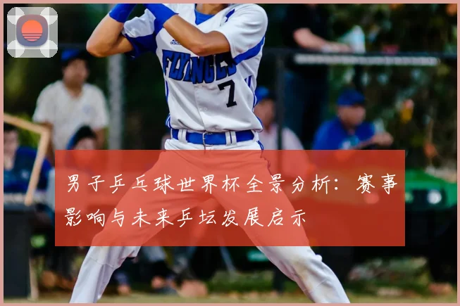 男子乒乓球世界杯全景分析:赛事影响与未来乒坛发展启示