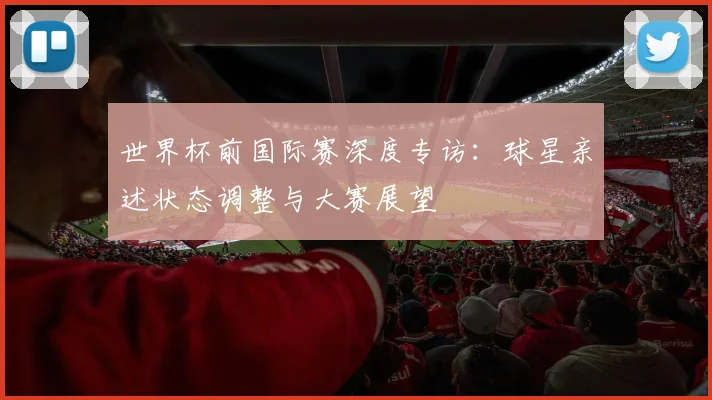 世界杯前国际赛深度专访：球星亲述状态调整与大赛展望