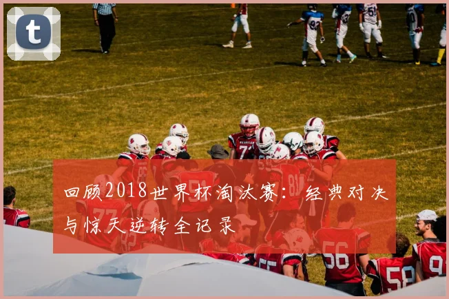 回顾2018世界杯淘汰赛:经典对决与惊天逆转全记录