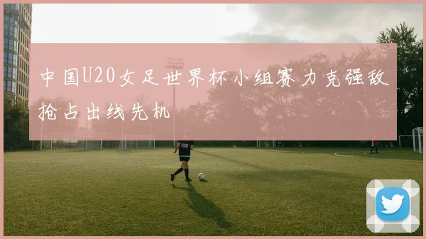 中国U20女足世界杯小组赛力克强敌抢占出线先机